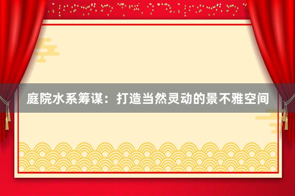 庭院水系筹谋：打造当然灵动的景不雅空间